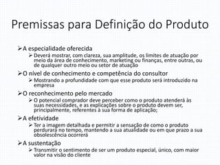Premissas para Definição do Produto
A especialidade oferecida
 Deverá mostrar, com clareza, sua amplitude, os limites de atuação por
meio da área de conhecimento, marketing ou finanças, entre outras, ou
de qualquer outro meio ou setor de atuação
O nível de conhecimento e competência do consultor
 Mostrando a profundidade com que esse produto será introduzido na
empresa
O reconhecimento pelo mercado
 O potencial comprador deve perceber como o produto atenderá às
suas necessidades, e as explicações sobre o produto devem ser,
principalmente, referentes à sua forma de aplicação;
A efetividade
 Ter a imagem detalhada e permitir a sensação de como o produto
perdurará no tempo, mantendo a sua atualidade ou em que prazo a sua
obsolescência ocorrerá
A sustentação
 Transmitir o sentimento de ser um produto especial, único, com maior
valor na visão do cliente
 