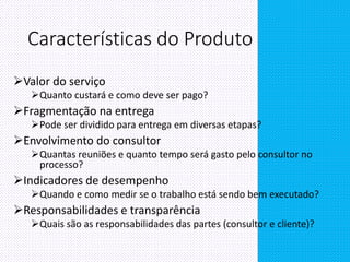 Características do Produto
Valor do serviço
Quanto custará e como deve ser pago?
Fragmentação na entrega
Pode ser dividido para entrega em diversas etapas?
Envolvimento do consultor
Quantas reuniões e quanto tempo será gasto pelo consultor no
processo?
Indicadores de desempenho
Quando e como medir se o trabalho está sendo bem executado?
Responsabilidades e transparência
Quais são as responsabilidades das partes (consultor e cliente)?
 