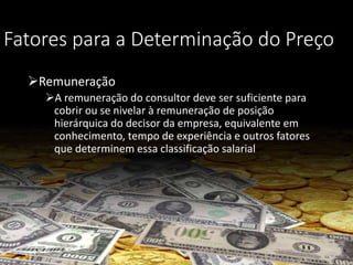 Fatores para a Determinação do Preço
Remuneração
A remuneração do consultor deve ser suficiente para
cobrir ou se nivelar à remuneração de posição
hierárquica do decisor da empresa, equivalente em
conhecimento, tempo de experiência e outros fatores
que determinem essa classificação salarial
 