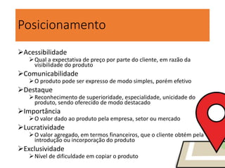 Posicionamento
Acessibilidade
Qual a expectativa de preço por parte do cliente, em razão da
visibilidade do produto
Comunicabilidade
O produto pode ser expresso de modo simples, porém efetivo
Destaque
Reconhecimento de superioridade, especialidade, unicidade do
produto, sendo oferecido de modo destacado
Importância
O valor dado ao produto pela empresa, setor ou mercado
Lucratividade
O valor agregado, em termos financeiros, que o cliente obtém pela
introdução ou incorporação do produto
Exclusividade
Nível de dificuldade em copiar o produto
 