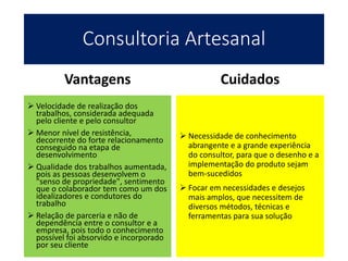 Consultoria Artesanal
Vantagens
 Velocidade de realização dos
trabalhos, considerada adequada
pelo cliente e pelo consultor
 Menor nível de resistência,
decorrente do forte relacionamento
conseguido na etapa de
desenvolvimento
 Qualidade dos trabalhos aumentada,
pois as pessoas desenvolvem o
"senso de propriedade", sentimento
que o colaborador tem como um dos
idealizadores e condutores do
trabalho
 Relação de parceria e não de
dependência entre o consultor e a
empresa, pois todo o conhecimento
possível foi absorvido e incorporado
por seu cliente
Cuidados
 Necessidade de conhecimento
abrangente e a grande experiência
do consultor, para que o desenho e a
implementação do produto sejam
bem-sucedidos
 Focar em necessidades e desejos
mais amplos, que necessitem de
diversos métodos, técnicas e
ferramentas para sua solução
 