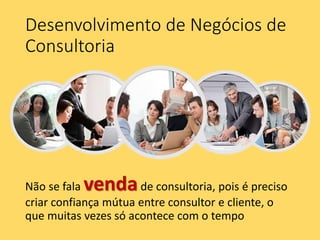 Desenvolvimento de Negócios de
Consultoria
Não se fala vendade consultoria, pois é preciso
criar confiança mútua entre consultor e cliente, o
que muitas vezes só acontece com o tempo
 