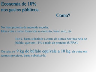 Economia de 10%
nos gastos públicos.
                                            Como?

No item proteina da merenda escolar.
Idem com a carne fornecida ao exército, fome zero, etc.

           Isto é, basta substituir a carne de outros bovinos pela de
           búfalo, que tem 11% a mais de proteína (UFPA).

Ou seja, se 9 kg de búfalo equivale          a 10 kg    da outra em
termos proteicos, basta substitui-la.
 