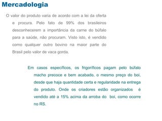 Mercadologia
 O valor do produto varia de acordo com a lei da oferta
    e procura. Pelo fato de 99% dos brasileiros
    desconhecerem a importância da carne do búfalo
    para a saúde, não procuram. Visto isto, é vendido
    como qualquer outro bovino na maior parte do
    Brasil pelo valor de vaca gorda.


            Em casos específicos, os frigoríficos pagam pelo búfalo
                macho precoce e bem acabado, o mesmo preço do boi,
                desde que haja quantidade certa e regularidade na entrega
                do produto. Onde os criadores estão organizados        é
                vendido até a 15% acima da arroba do boi, como ocorre
                no RS.
 