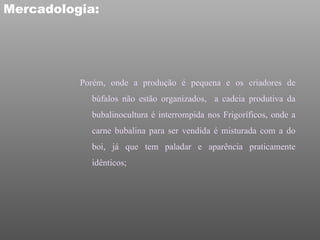 Mercadologia:




          Porém, onde a produção é pequena e os criadores de
            búfalos não estão organizados, a cadeia produtiva da
            bubalinocultura é interrompida nos Frigoríficos, onde a
            carne bubalina para ser vendida é misturada com a do
            boi, já que tem paladar e aparência praticamente
            idênticos;
 