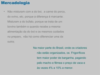 Mercadologia

 • Não misturam com a do boi, a carne do porco,
   do ovino, etc. porque a diferença é marcante.
   Misturam a do búfalo, porque se trata de um
   bovino também e quando recebe a mesma
   alimentação da do boi e os mesmos cuidados
   no preparo, não há como diferenciar uma da
   outra;

                       Na maior parte do Brasil, onde os criadores
                          não estão organizados, os Frigoríficos
                          tem maior poder de barganha, pagando
                          pelo macho e fêmea o preço de vaca e
                          às vezes 4% a 10% a menor.
 