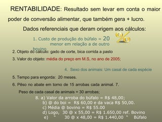RENTABILIDADE: Resultado sem levar em conta o maior
poder de conversão alimentar, que também gera + lucro.
       Dados referenciais que deram origem aos cálculos:
            1. Custo de produção do búfalo = 20
                       menor em relação a de outro
            bovino
 2. Objeto do cálculo: gado de corte, bica corrida a pasto
 3. Valor do objeto: média do preço em M.S, no ano de 2005;

                              4. Sexo dos animais: Um casal de cada espécie
 5. Tempo para engorda: 20 meses.
 6. Pêso no abate em torno de 15 arrobas cada animal. 7.
    Peso de cada casal de animais = 30 arrobas;
            8. a) Valor da arroba do búfalo = R$ 48,00;
                b) @ do boi = R$ 60,00 e da vaca R$ 50,00.
                c) Média @ bovino = R$ 55.00
                d) Logo, 30 @ x 55,00 = R$ 1.650,00 ref. Bovino
                 e) “       30 @ x 48,00 = R$ 1.440,00 “ Búfalo
 