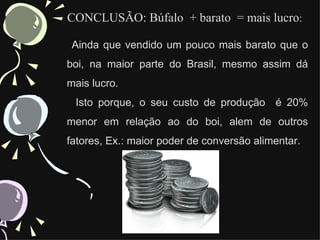 CONCLUSÃO: Búfalo + barato = mais lucro:

 Ainda que vendido um pouco mais barato que o
boi, na maior parte do Brasil, mesmo assim dá
mais lucro.
 Isto porque, o seu custo de produção é 20%
menor em relação ao do boi, alem de outros
fatores, Ex.: maior poder de conversão alimentar.
 