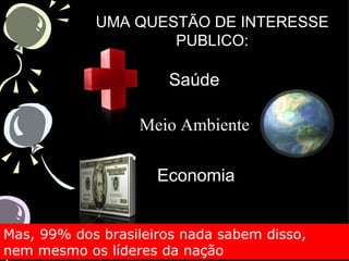 UMA QUESTÃO DE INTERESSE
                    PUBLICO:

                      Saúde

                  Meio Ambiente

                     Economia


Mas, 99% dos brasileiros nada sabem disso,
nem mesmo os líderes da nação
 