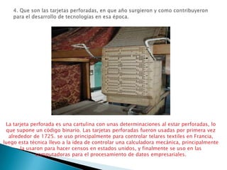 4. Que son las tarjetas perforadas, en que año surgieron y como contribuyeron para el desarrollo de tecnologías en esa época.La tarjeta perforada es una cartulina con unas determinaciones al estar perforadas, lo que supone un código binario. Las tarjetas perforadas fueron usadas por primera vez alrededor de 1725. se uso principalmente para controlar telares textiles en Francia, luego esta técnica llevo a la idea de controlar una calculadora mecánica, principalmente la usaron para hacer censos en estados unidos, y finalmente se uso en las computadoras para el procesamiento de datos empresariales.