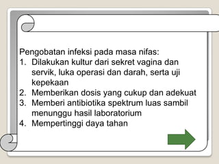 Pengobatan infeksi pada masa nifas:
1. Dilakukan kultur dari sekret vagina dan
servik, luka operasi dan darah, serta uji
kepekaan
2. Memberikan dosis yang cukup dan adekuat
3. Memberi antibiotika spektrum luas sambil
menunggu hasil laboratorium
4. Mempertinggi daya tahan

 