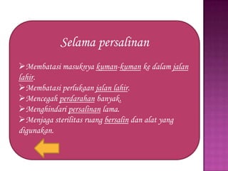 Selama persalinan
Membatasi masuknya kuman-kuman ke dalam jalan
lahir.
Membatasi perlukaan jalan lahir.
Mencegah perdarahan banyak.
Menghindari persalinan lama.
Menjaga sterilitas ruang bersalin dan alat yang
digunakan.

 
