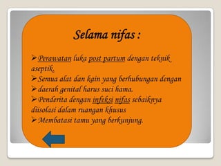 Selama nifas :
Perawatan luka post partum dengan teknik
aseptik.
Semua alat dan kain yang berhubungan dengan
daerah genital harus suci hama.
Penderita dengan infeksi nifas sebaiknya
diisolasi dalam ruangan khusus
Membatasi tamu yang berkunjung.

 