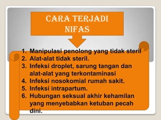 Cara Terjadi
Nifas
1. Manipulasi penolong yang tidak steril
2. Alat-alat tidak steril.
3. Infeksi droplet, sarung tangan dan
alat-alat yang terkontaminasi
4. Infeksi nosokomial rumah sakit.
5. Infeksi intrapartum.
6. Hubungan seksual akhir kehamilan
yang menyebabkan ketuban pecah
dini.

 