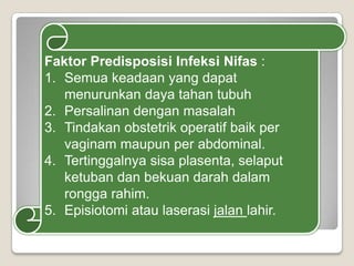 Faktor Predisposisi Infeksi Nifas :
1. Semua keadaan yang dapat
menurunkan daya tahan tubuh
2. Persalinan dengan masalah
3. Tindakan obstetrik operatif baik per
vaginam maupun per abdominal.
4. Tertinggalnya sisa plasenta, selaput
ketuban dan bekuan darah dalam
rongga rahim.
5. Episiotomi atau laserasi jalan lahir.

 