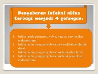 Penyebaran infeksi nifas
terbagi menjadi 4 golongan:

1. Infeksi pada perineum, vulva, vagina, serviks dan
endometrium
2. Infeksi nifas yang penyebarannya melalui pembuluh
darah
3. Infeksi nifas yang penyebaran melalui jalan limfe
4. Infeksi nifas yang penyebaran melalui permukaan
endometrium

 