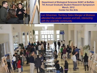 Department of Biological Sciences SUNY at Buffalo
7th Annual Graduate Student Research Symposium
                   March, 2012
                Center for the Arts

Lori Silverman, Territory Sales Manger at Biobasic
attended the poster session and talk, interacting
with the scientific community.
 