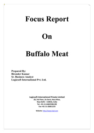 Focus Report
On
Buffalo Meat
Prepared By:
Birender Kumar
Sr. Business Analyst
Logicsoft International Pvt. Ltd.
Logicsoft International Private Limited
28, 3rd Floor, Jia Sarai, Hauz Khas,
New Delhi - 110016, India
Tel. +91-11-64623381/82
Fax +91-11-26851219
Website: http://www.lsipl.com
 