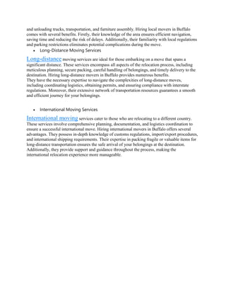 and unloading trucks, transportation, and furniture assembly. Hiring local movers in Buffalo
comes with several benefits. Firstly, their knowledge of the area ensures efficient navigation,
saving time and reducing the risk of delays. Additionally, their familiarity with local regulations
and parking restrictions eliminates potential complications during the move.
 Long-Distance Moving Services
Long-distance moving services are ideal for those embarking on a move that spans a
significant distance. These services encompass all aspects of the relocation process, including
meticulous planning, secure packing, careful handling of belongings, and timely delivery to the
destination. Hiring long-distance movers in Buffalo provides numerous benefits.
They have the necessary expertise to navigate the complexities of long-distance moves,
including coordinating logistics, obtaining permits, and ensuring compliance with interstate
regulations. Moreover, their extensive network of transportation resources guarantees a smooth
and efficient journey for your belongings.
 International Moving Services
International moving services cater to those who are relocating to a different country.
These services involve comprehensive planning, documentation, and logistics coordination to
ensure a successful international move. Hiring international movers in Buffalo offers several
advantages. They possess in-depth knowledge of customs regulations, import/export procedures,
and international shipping requirements. Their expertise in packing fragile or valuable items for
long-distance transportation ensures the safe arrival of your belongings at the destination.
Additionally, they provide support and guidance throughout the process, making the
international relocation experience more manageable.
 