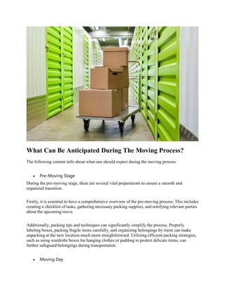 What Can Be Anticipated During The Moving Process?
The following content tells about what one should expect during the moving process.
 Pre-Moving Stage
During the pre-moving stage, there are several vital preparations to ensure a smooth and
organized transition.
Firstly, it is essential to have a comprehensive overview of the pre-moving process. This includes
creating a checklist of tasks, gathering necessary packing supplies, and notifying relevant parties
about the upcoming move.
Additionally, packing tips and techniques can significantly simplify the process. Properly
labeling boxes, packing fragile items carefully, and organizing belongings by room can make
unpacking at the new location much more straightforward. Utilizing efficient packing strategies,
such as using wardrobe boxes for hanging clothes or padding to protect delicate items, can
further safeguard belongings during transportation.
 Moving Day
 