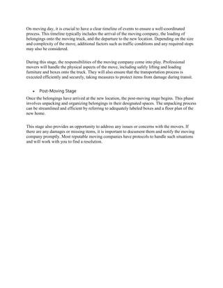 On moving day, it is crucial to have a clear timeline of events to ensure a well-coordinated
process. This timeline typically includes the arrival of the moving company, the loading of
belongings onto the moving truck, and the departure to the new location. Depending on the size
and complexity of the move, additional factors such as traffic conditions and any required stops
may also be considered.
During this stage, the responsibilities of the moving company come into play. Professional
movers will handle the physical aspects of the move, including safely lifting and loading
furniture and boxes onto the truck. They will also ensure that the transportation process is
executed efficiently and securely, taking measures to protect items from damage during transit.
 Post-Moving Stage
Once the belongings have arrived at the new location, the post-moving stage begins. This phase
involves unpacking and organizing belongings in their designated spaces. The unpacking process
can be streamlined and efficient by referring to adequately labeled boxes and a floor plan of the
new home.
This stage also provides an opportunity to address any issues or concerns with the movers. If
there are any damages or missing items, it is important to document them and notify the moving
company promptly. Most reputable moving companies have protocols to handle such situations
and will work with you to find a resolution.
 