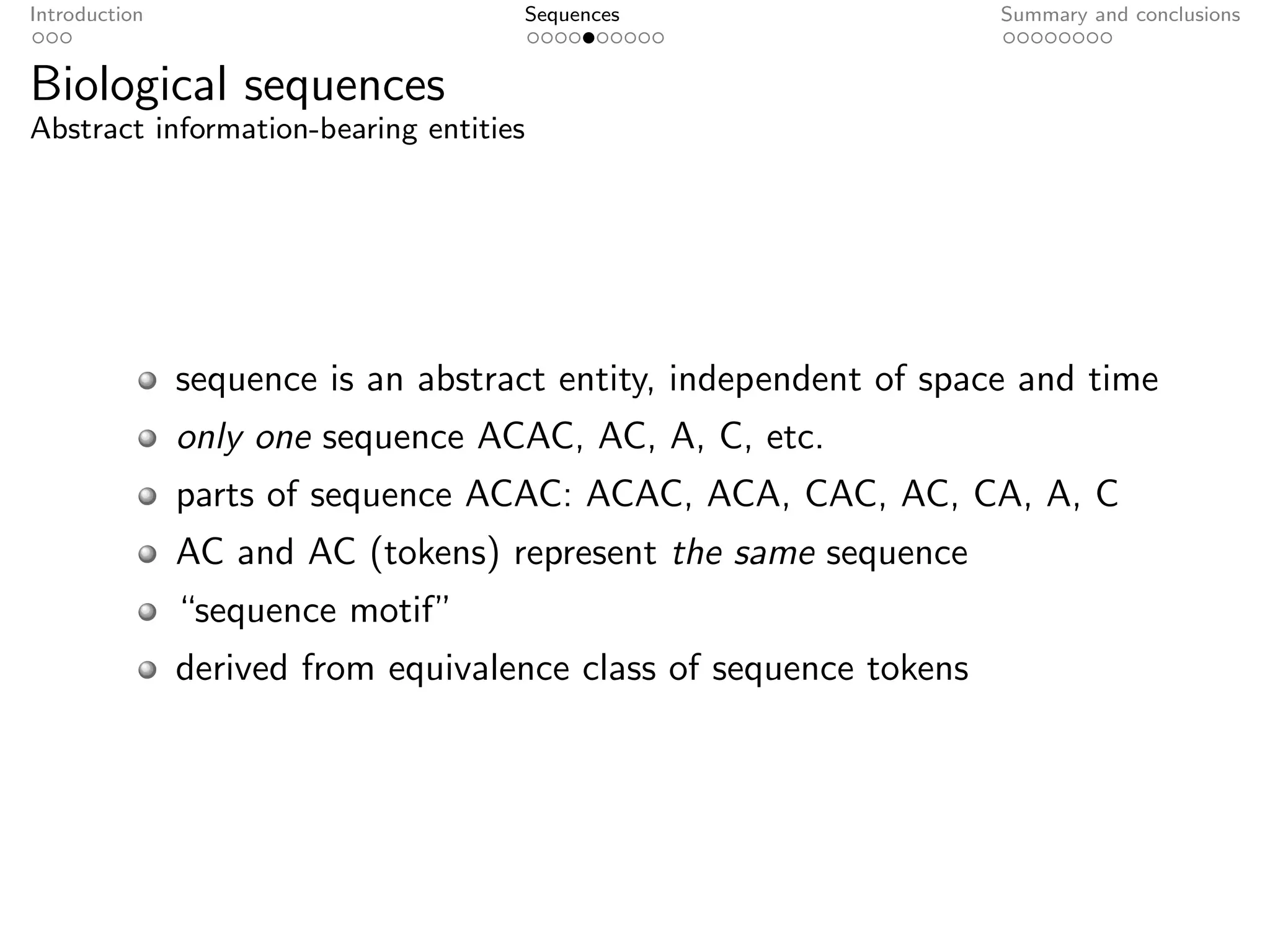 Introduction                        Sequences                      Summary and conclusions


Biological sequences
Abstract information-bearing entities




               sequence is an abstract entity, independent of space and time
               only one sequence ACAC, AC, A, C, etc.
               parts of sequence ACAC: ACAC, ACA, CAC, AC, CA, A, C
               AC and AC (tokens) represent the same sequence
               “sequence motif”
               derived from equivalence class of sequence tokens
 