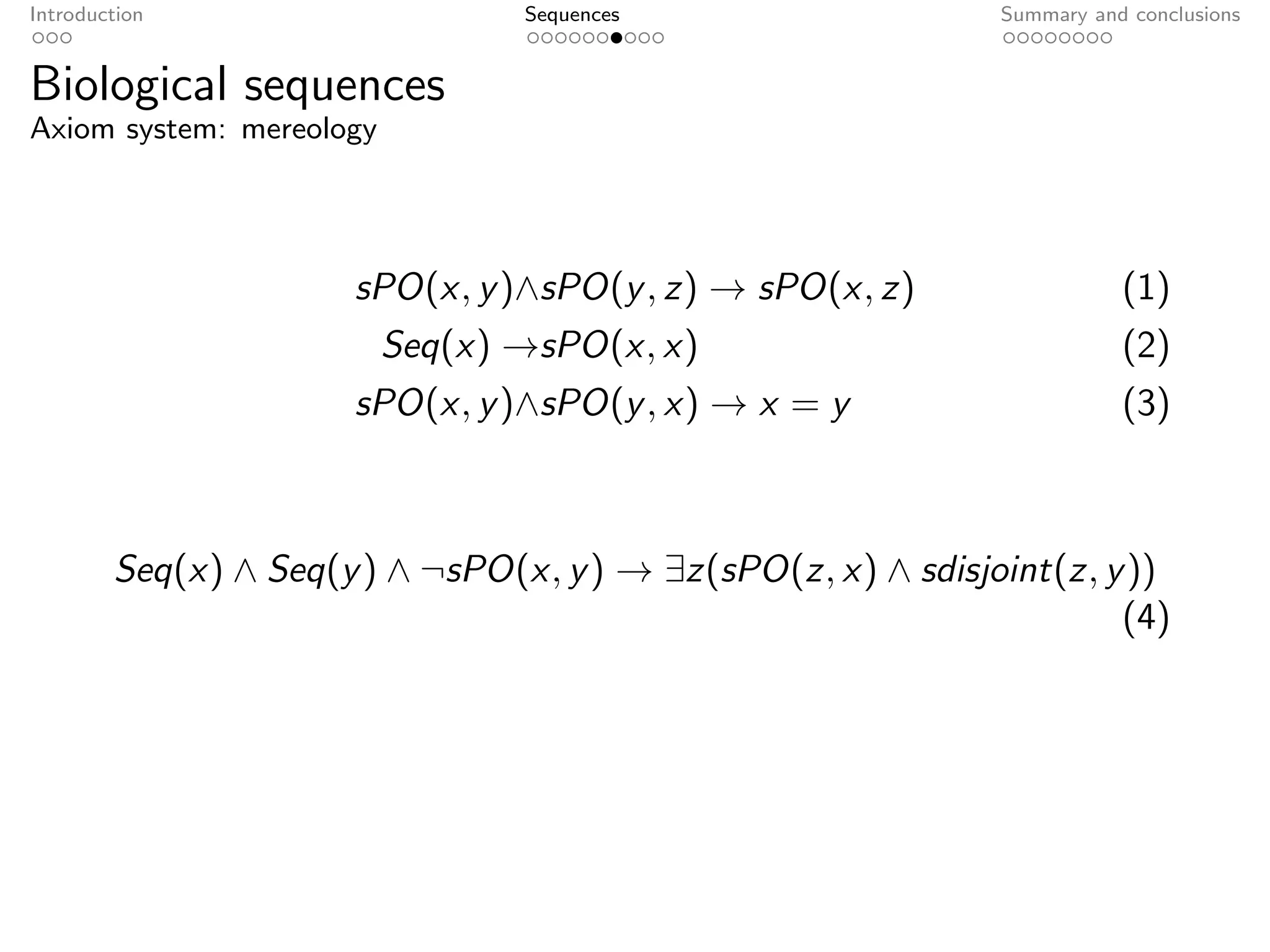 Introduction                     Sequences                    Summary and conclusions


Biological sequences
Axiom system: mereology




                      sPO(x, y )∧sPO(y , z) → sPO(x, z)                  (1)
                          Seq(x) →sPO(x, x)                              (2)
                      sPO(x, y )∧sPO(y , x) → x = y                      (3)



        Seq(x) ∧ Seq(y ) ∧ ¬sPO(x, y ) → ∃z(sPO(z, x) ∧ sdisjoint(z, y ))
                                                                      (4)
 