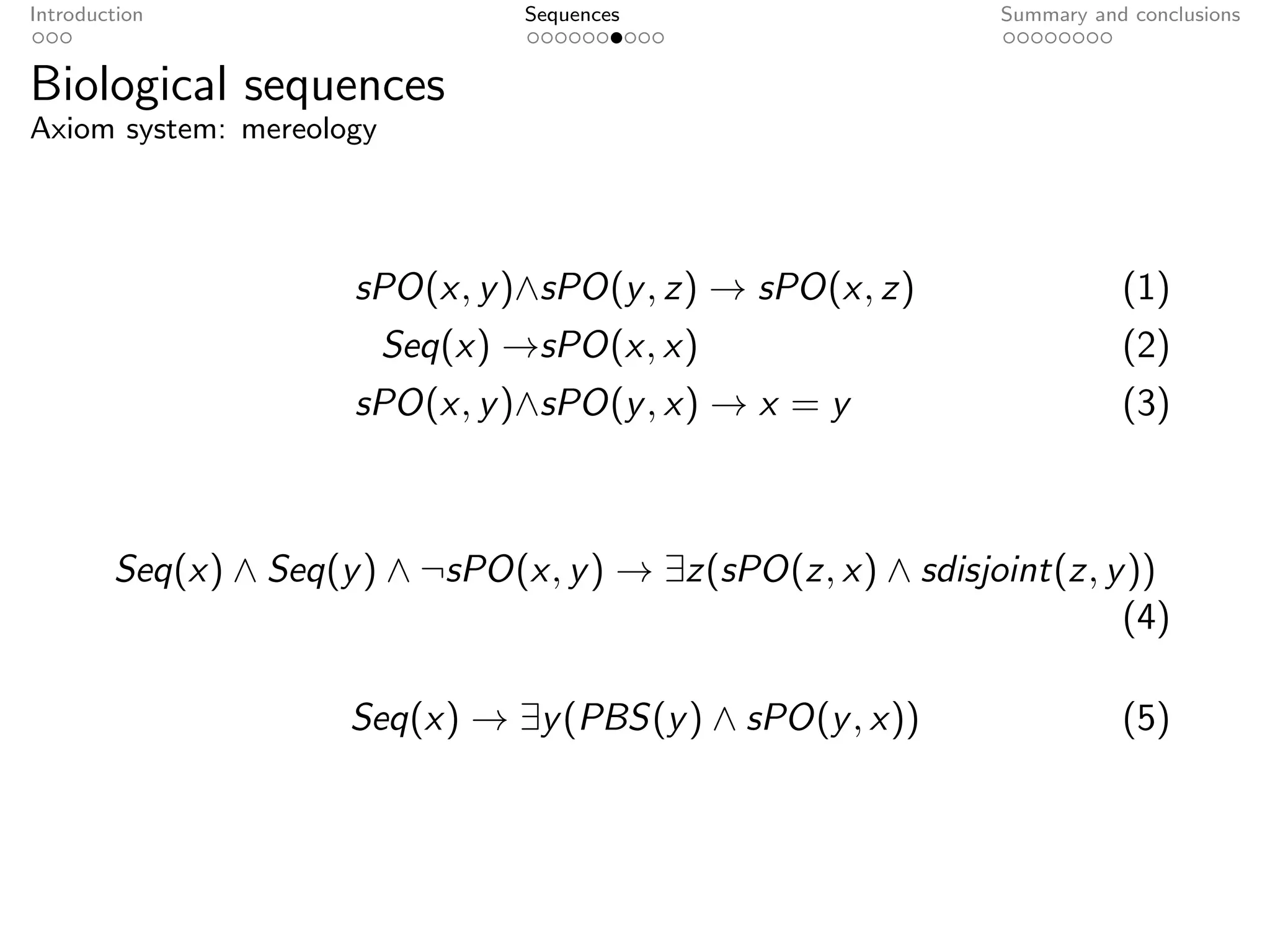 Introduction                     Sequences                    Summary and conclusions


Biological sequences
Axiom system: mereology




                      sPO(x, y )∧sPO(y , z) → sPO(x, z)                  (1)
                          Seq(x) →sPO(x, x)                              (2)
                      sPO(x, y )∧sPO(y , x) → x = y                      (3)



        Seq(x) ∧ Seq(y ) ∧ ¬sPO(x, y ) → ∃z(sPO(z, x) ∧ sdisjoint(z, y ))
                                                                      (4)

                      Seq(x) → ∃y (PBS(y ) ∧ sPO(y , x))                 (5)
 