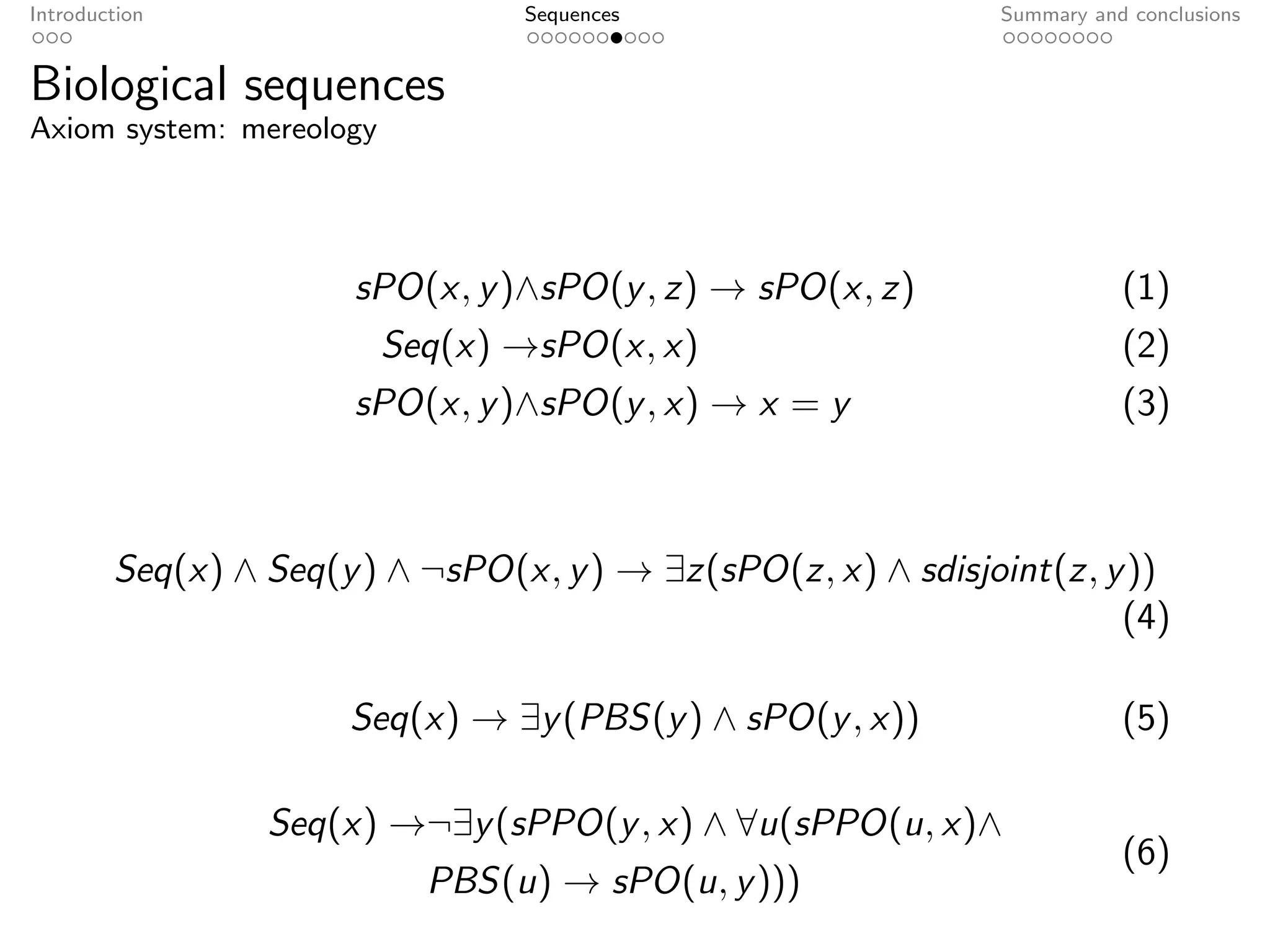 Introduction                     Sequences                    Summary and conclusions


Biological sequences
Axiom system: mereology




                      sPO(x, y )∧sPO(y , z) → sPO(x, z)                  (1)
                          Seq(x) →sPO(x, x)                              (2)
                      sPO(x, y )∧sPO(y , x) → x = y                      (3)



        Seq(x) ∧ Seq(y ) ∧ ¬sPO(x, y ) → ∃z(sPO(z, x) ∧ sdisjoint(z, y ))
                                                                      (4)

                      Seq(x) → ∃y (PBS(y ) ∧ sPO(y , x))                 (5)

                 Seq(x) →¬∃y (sPPO(y , x) ∧ ∀u(sPPO(u, x)∧
                                                                         (6)
                            PBS(u) → sPO(u, y )))
 