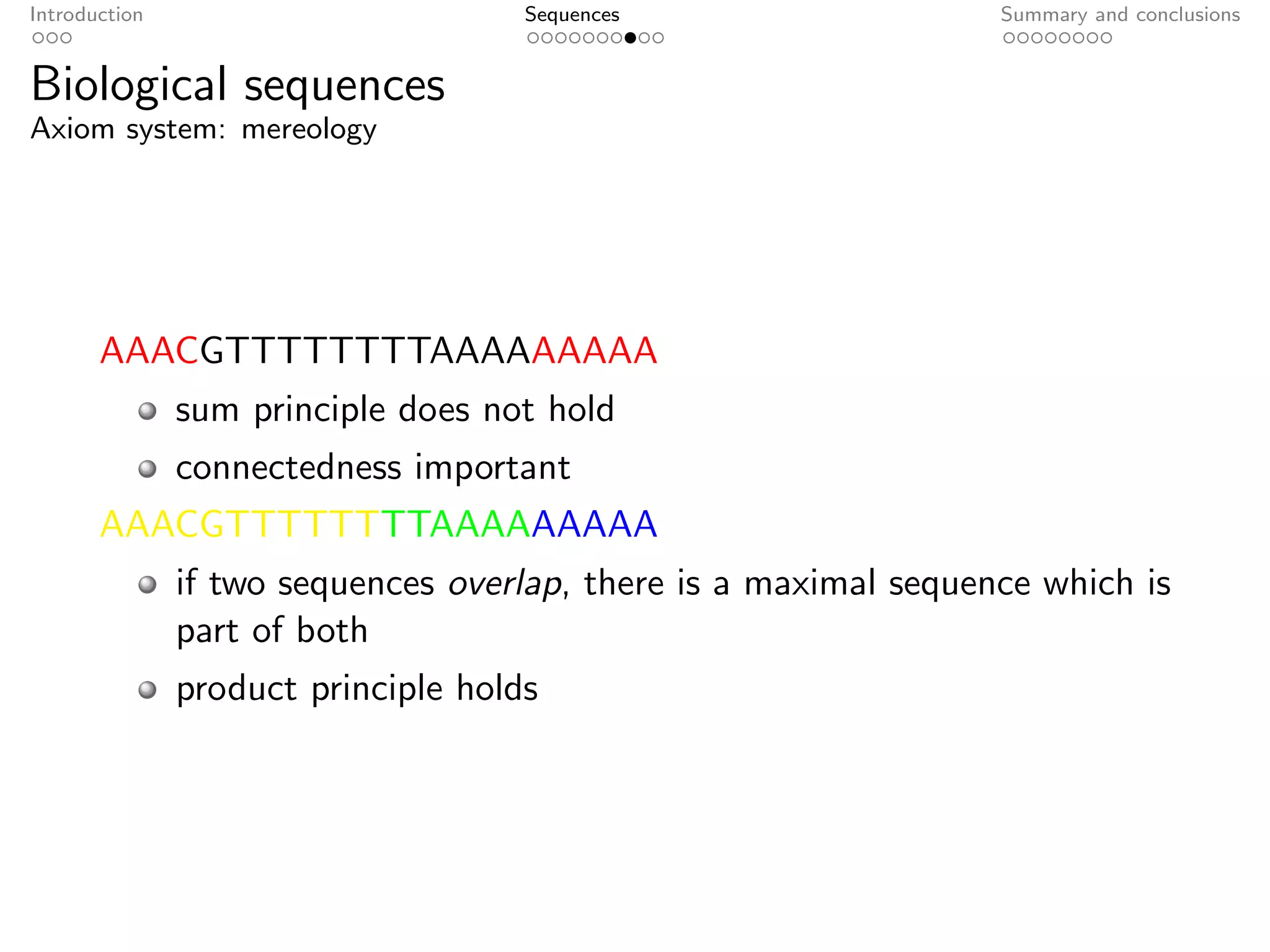 Introduction                         Sequences                    Summary and conclusions


Biological sequences
Axiom system: mereology




       AAACGTTTTTTTTAAAAAAAAA
               sum principle does not hold
               connectedness important
       AAACGTTTTTTTTAAAAAAAAA
               if two sequences overlap, there is a maximal sequence which is
               part of both
               product principle holds
 