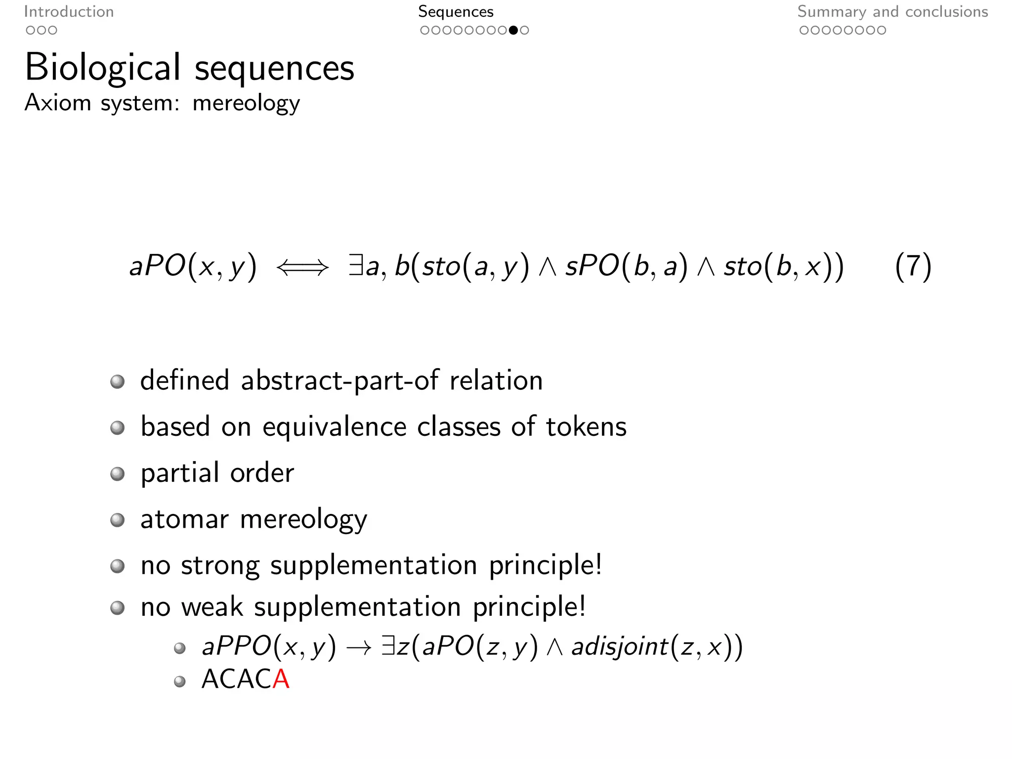Introduction                          Sequences                      Summary and conclusions


Biological sequences
Axiom system: mereology




               aPO(x, y ) ⇐⇒ ∃a, b(sto(a, y ) ∧ sPO(b, a) ∧ sto(b, x))          (7)


               deﬁned abstract-part-of relation
               based on equivalence classes of tokens
               partial order
               atomar mereology
               no strong supplementation principle!
               no weak supplementation principle!
                    aPPO(x, y ) → ∃z(aPO(z, y ) ∧ adisjoint(z, x))
                    ACACA
 