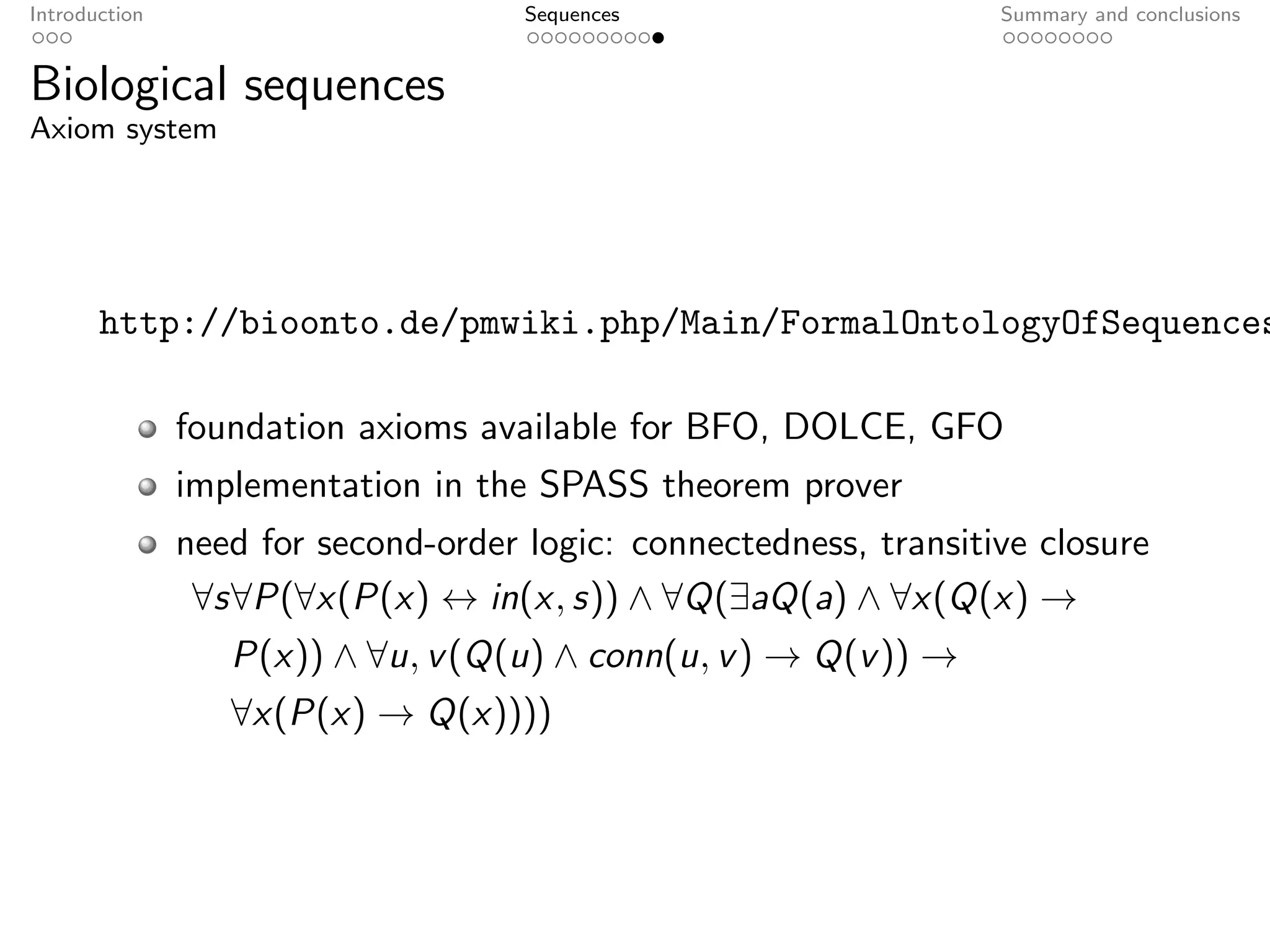 Introduction                         Sequences                     Summary and conclusions


Biological sequences
Axiom system




       http://bioonto.de/pmwiki.php/Main/FormalOntologyOfSequences

               foundation axioms available for BFO, DOLCE, GFO
               implementation in the SPASS theorem prover
               need for second-order logic: connectedness, transitive closure
                ∀s∀P(∀x(P(x) ↔ in(x, s)) ∧ ∀Q(∃aQ(a) ∧ ∀x(Q(x) →
                  P(x)) ∧ ∀u, v (Q(u) ∧ conn(u, v ) → Q(v )) →
                  ∀x(P(x) → Q(x))))
 