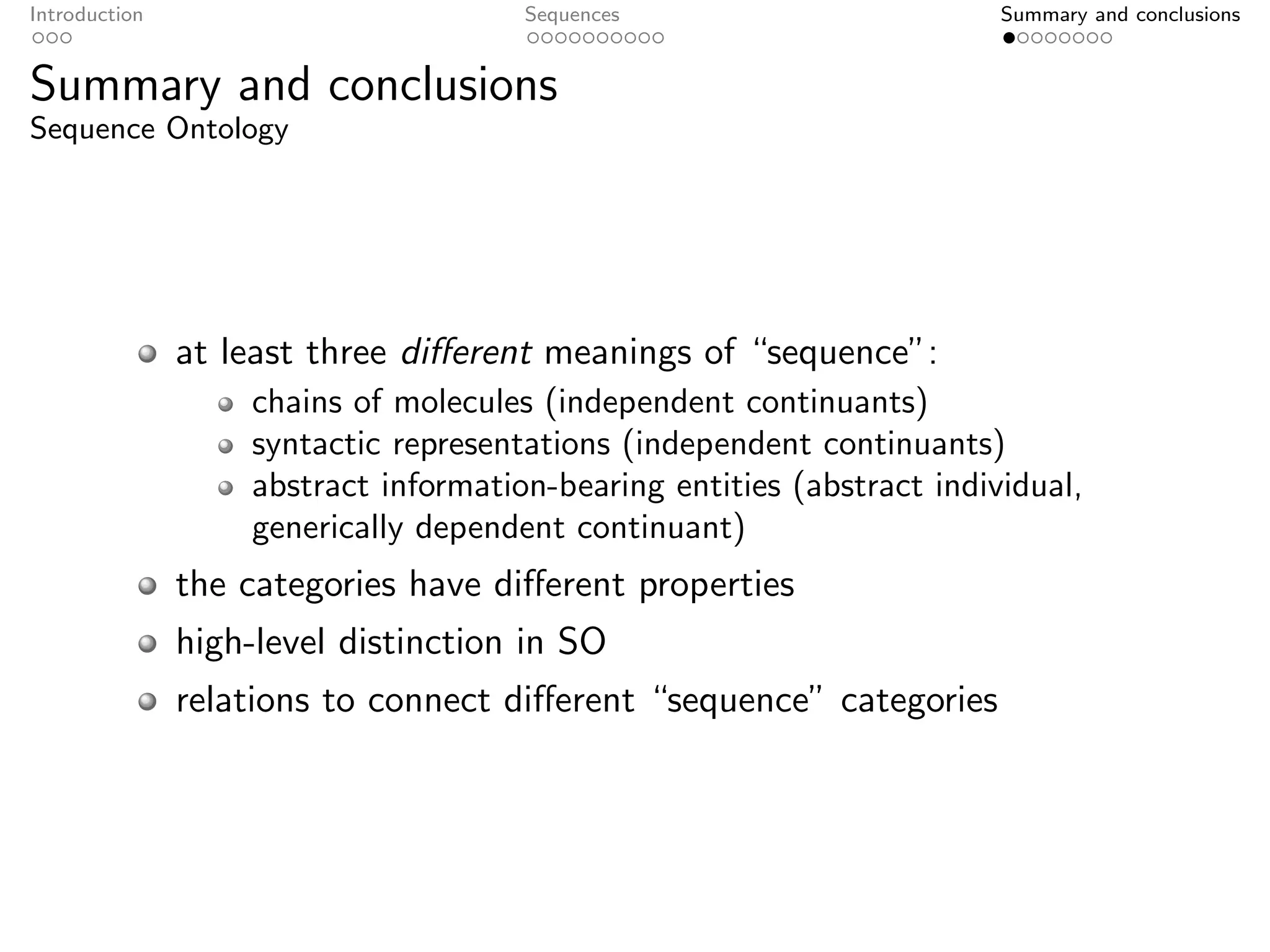 Introduction                          Sequences                         Summary and conclusions


Summary and conclusions
Sequence Ontology




               at least three diﬀerent meanings of “sequence”:
                   chains of molecules (independent continuants)
                   syntactic representations (independent continuants)
                   abstract information-bearing entities (abstract individual,
                   generically dependent continuant)
               the categories have diﬀerent properties
               high-level distinction in SO
               relations to connect diﬀerent “sequence” categories
 