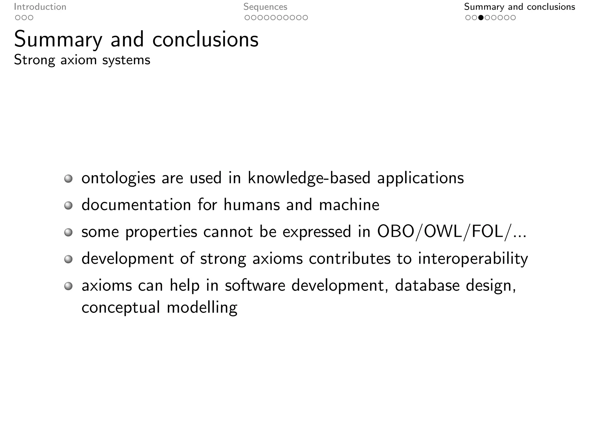 Introduction                        Sequences                        Summary and conclusions


Summary and conclusions
Strong axiom systems




               ontologies are used in knowledge-based applications
               documentation for humans and machine
               some properties cannot be expressed in OBO/OWL/FOL/...
               development of strong axioms contributes to interoperability
               axioms can help in software development, database design,
               conceptual modelling
 