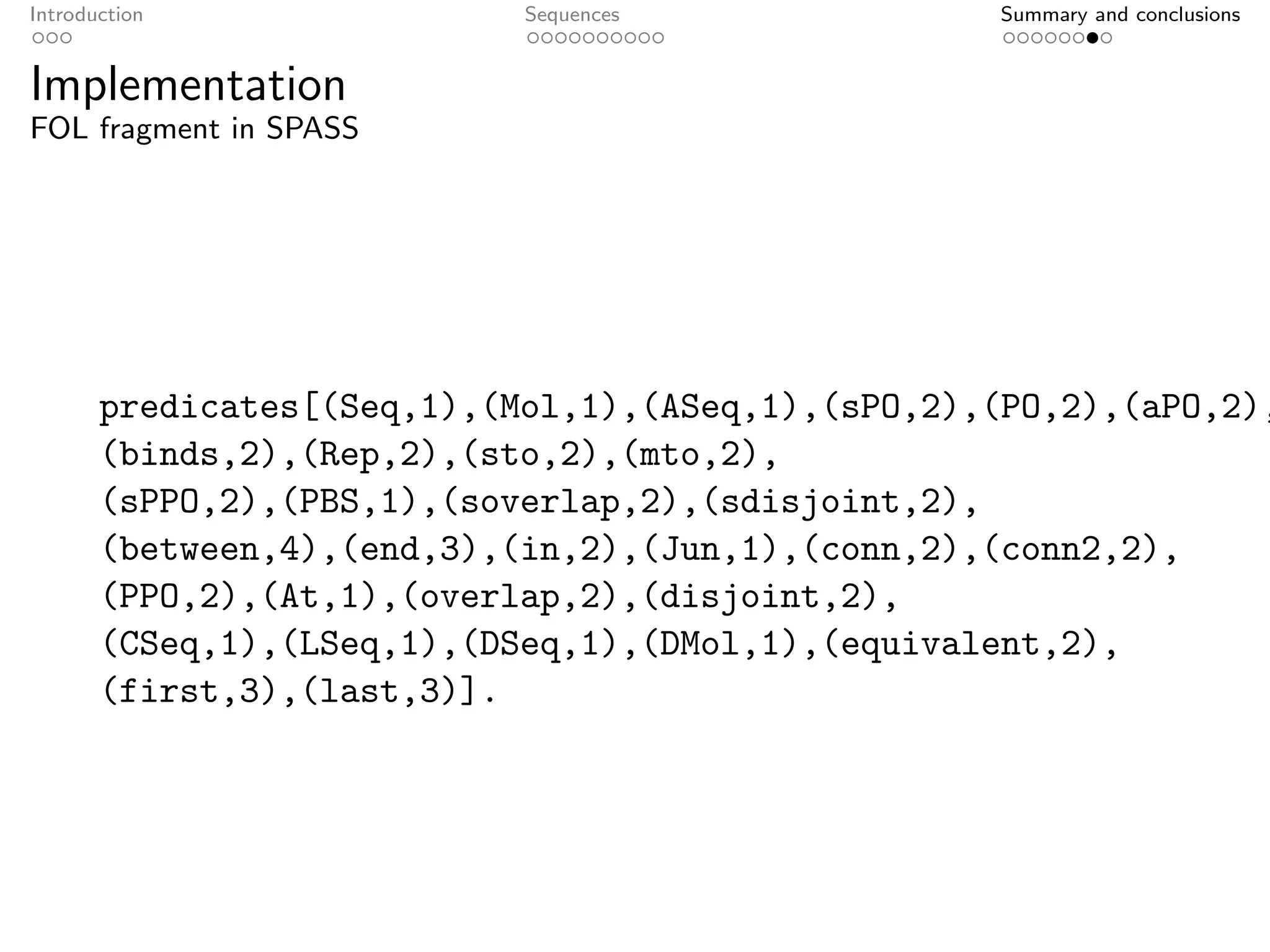 Introduction                Sequences              Summary and conclusions


Implementation
FOL fragment in SPASS




       predicates[(Seq,1),(Mol,1),(ASeq,1),(sPO,2),(PO,2),(aPO,2),
       (binds,2),(Rep,2),(sto,2),(mto,2),
       (sPPO,2),(PBS,1),(soverlap,2),(sdisjoint,2),
       (between,4),(end,3),(in,2),(Jun,1),(conn,2),(conn2,2),
       (PPO,2),(At,1),(overlap,2),(disjoint,2),
       (CSeq,1),(LSeq,1),(DSeq,1),(DMol,1),(equivalent,2),
       (first,3),(last,3)].
 