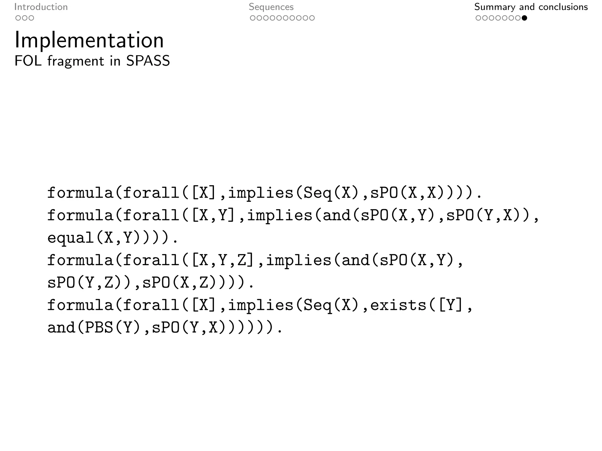 Introduction                Sequences              Summary and conclusions


Implementation
FOL fragment in SPASS




       formula(forall([X],implies(Seq(X),sPO(X,X)))).
       formula(forall([X,Y],implies(and(sPO(X,Y),sPO(Y,X)),
       equal(X,Y)))).
       formula(forall([X,Y,Z],implies(and(sPO(X,Y),
       sPO(Y,Z)),sPO(X,Z)))).
       formula(forall([X],implies(Seq(X),exists([Y],
       and(PBS(Y),sPO(Y,X)))))).
 