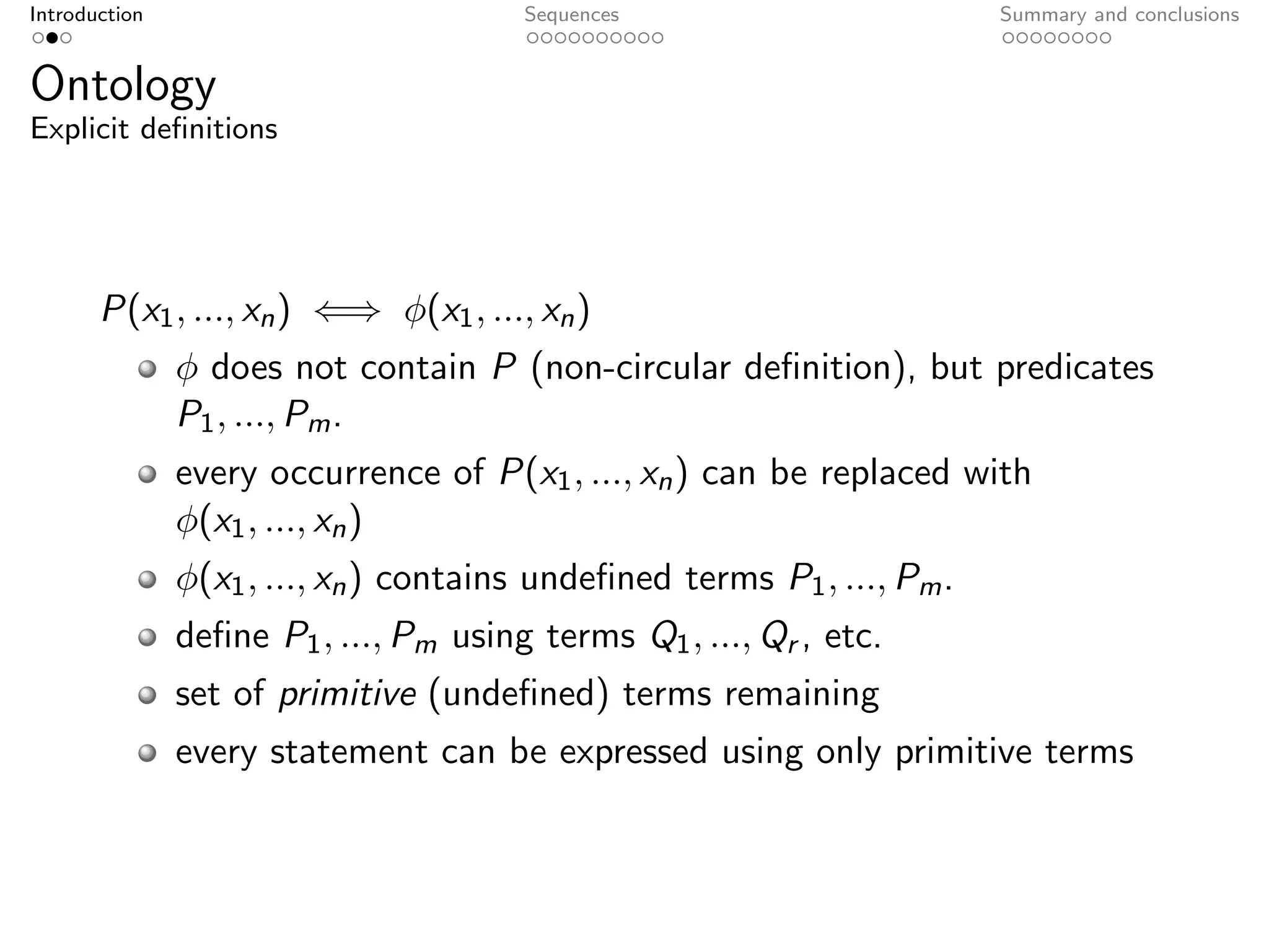 Introduction                           Sequences                         Summary and conclusions


Ontology
Explicit deﬁnitions




       P(x1 , ..., xn ) ⇐⇒ φ(x1 , ..., xn )
               φ does not contain P (non-circular deﬁnition), but predicates
               P1 , ..., Pm .
               every occurrence of P(x1 , ..., xn ) can be replaced with
               φ(x1 , ..., xn )
               φ(x1 , ..., xn ) contains undeﬁned terms P1 , ..., Pm .
               deﬁne P1 , ..., Pm using terms Q1 , ..., Qr , etc.
               set of primitive (undeﬁned) terms remaining
               every statement can be expressed using only primitive terms
 