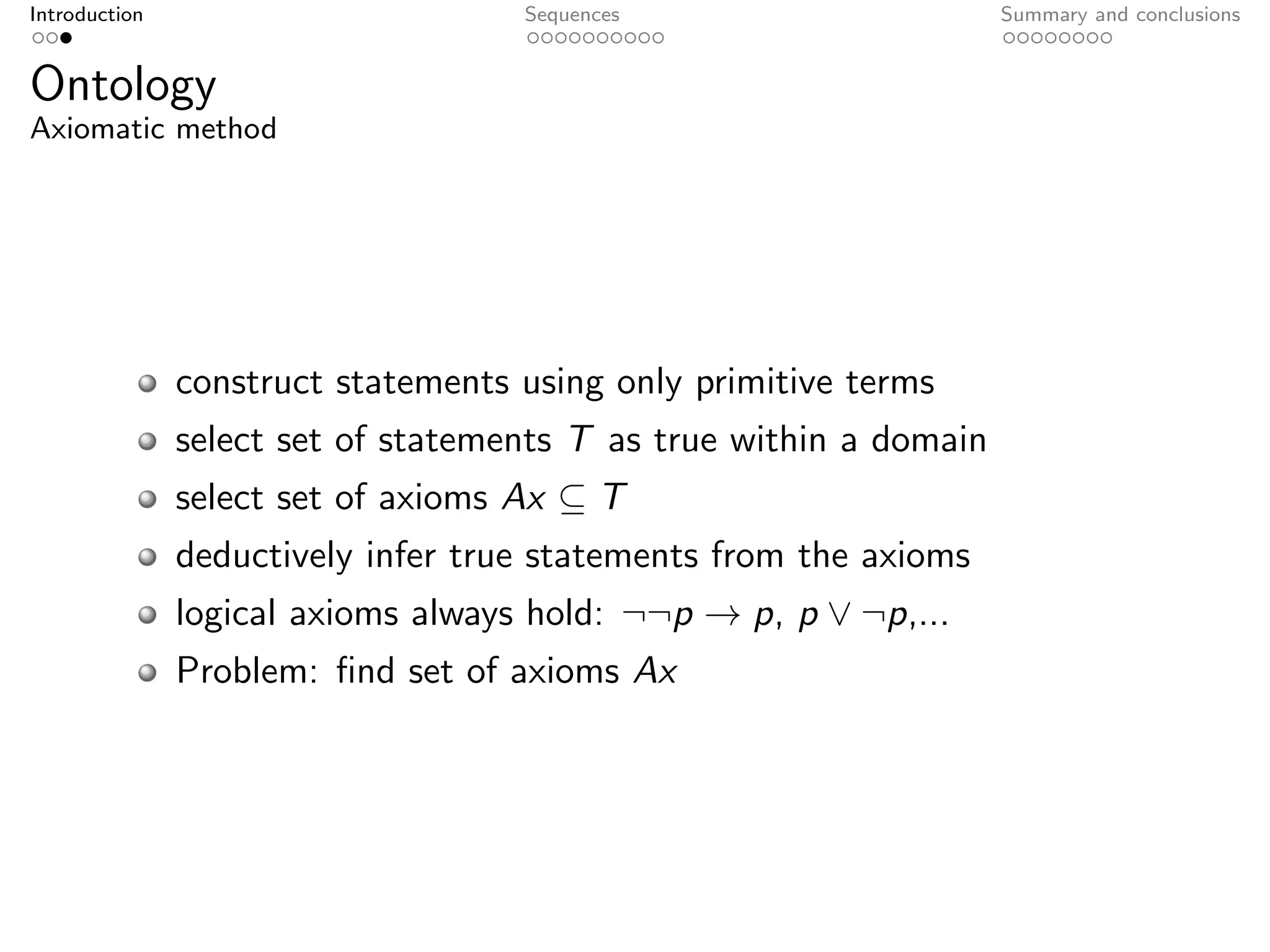 Introduction                        Sequences                       Summary and conclusions


Ontology
Axiomatic method




               construct statements using only primitive terms
               select set of statements T as true within a domain
               select set of axioms Ax ⊆ T
               deductively infer true statements from the axioms
               logical axioms always hold: ¬¬p → p, p ∨ ¬p,...
               Problem: ﬁnd set of axioms Ax
 