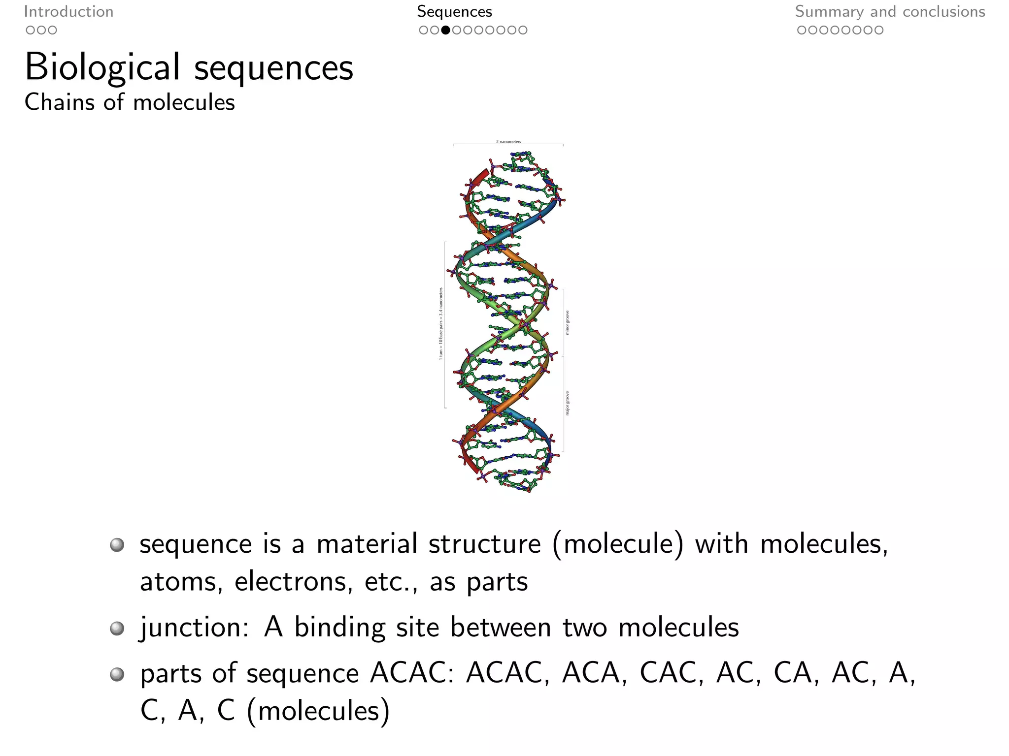 Introduction                        Sequences                     Summary and conclusions


Biological sequences
Chains of molecules




               sequence is a material structure (molecule) with molecules,
               atoms, electrons, etc., as parts
               junction: A binding site between two molecules
               parts of sequence ACAC: ACAC, ACA, CAC, AC, CA, AC, A,
               C, A, C (molecules)
 