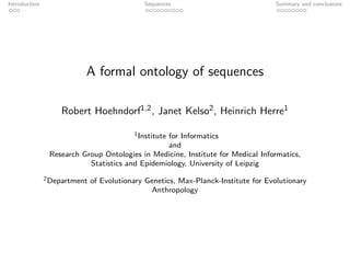 Introduction                                 Sequences                              Summary and conclusions




                          A formal ontology of sequences

                   Robert Hoehndorf1,2 , Janet Kelso2 , Heinrich Herre1

                                          1 Institute
                                                 for Informatics
                                                 and
                Research Group Ontologies in Medicine, Institute for Medical Informatics,
                           Statistics and Epidemiology, University of Leipzig
               2 Department   of Evolutionary Genetics, Max-Planck-Institute for Evolutionary
                                                Anthropology
 
