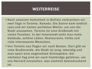  Nach unserem Aufenthalt in Buffalo verbrachten wir
zwei Tage in Toronto, Kanada. Die Sonne kam endlich
raus und wir hatten perfektes Wetter, um uns die
Stadt anzusehen. Toronto ist eine Großstadt mit
vielen Facetten. In der Innenstadt sieht man hohe
Gebäude, schöne Läden, Restaurants, Cafés und
viele interessante Menschen.
 Von Toronto aus flogen wir nach Boston. Dort gibt es
viele Studierende, die Stadt ist jung, lebendig und
man spürt eine angenehme Atmosphäre. Am
nächsten Tag sind wir nach Cambridge gefahren, um
uns Harvard anzusehen, was ziemlich beeindruckend
ist.
WEITERREISE
 