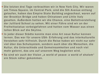  Die letzten drei Tage verbrachten wir in New York City. Wir waren
am Times Square, im Central Park, sind die 5th Avenue entlang
gelaufen, haben das Empire State Building angeschaut, waren auf
der Brooklyn Bridge und haben Chinatown und Little Italy
gesehen. Außerdem hatten wir die Chance, eine Ballettvorstellung
der Juilliard School zu sehen. Mit einer Fähre sind wir an der
Freiheitsstatue vorbeigefahren und hatten vom Wasser aus einen
tollen Blick auf die Skyline.
 In jeder dieser Städte konnte man eine Art neue Kultur kennen
lernen. Das war für unsere USA- Erfahrung und das interkulturelle
Verstehen sehr hilfreich. Durch die Reise haben wir nicht nur sehr
viel über das Schulsystem, sondern auch über die Menschen, die
Kultur, die Unterschiede und Gemeinsamkeiten und noch viel
mehr gelernt, das uns auf unserem Weg begleiten wird.
 So sind wir auch der Vision „a world of peace- a world of shalom“
ein Stück näher gekommen.
 