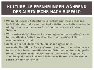  Während unseres Aufenthalts in Buffalo war es uns möglich,
tiefe Einblicke in die amerikanische Kultur zu erhalten, sei es im
alltäglichen Leben unserer Gastfamilien, als auch in den
Schulen.
 Wir wurden völlig offen und unvoreingenommen empfangen und
hatten alle das Gefühl, so akzeptiert und wertgeschätzt zu
werden, wie wir sind.
 Auch in der Schule herrschte ein sehr angenehmes,
respektvolles Klima. Sich gegenseitig zuhören, ausreden lassen,
loben, spielt in der amerikanischen Schulkultur eine sehr große
Rolle. Dies wird in vielfältiger Weise zum Ausdruck gebracht,
zum Beispiel durch Plakate, Lieder oder Reime, die die Kinder
schon von früh an lernen.
KULTURELLE ERFAHRUNGEN WÄHREND
DES AUSTAUSCHS NACH BUFFALO
 