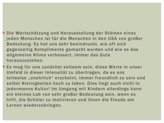  Die Wertschätzung und Herausstellung der Stärken eines
jeden Menschen ist für die Menschen in den USA von großer
Bedeutung. Es hat uns sehr beeindruckt, wie oft sich
gegenseitig Komplimente gemacht wurden und wie es das
allgemeine Klima verbessert, immer das Gute
herauszustellen.
 Es mag für uns zunächst seltsam sein, diese Werte in unser
Umfeld in dieser Intensität zu übertragen, da es uns
teilweise „unehrlich“ erscheint, immer freundlich zu sein und
selbst Kleinigkeiten hoch zu loben. Dies liegt auch nicht in
jedermanns Kultur! Im Umgang mit Kindern allerdings kann
ein kleines Lob von sehr großer Bedeutung sein, wenn es
hilft, die Schüler zu motivieren und ihnen die Freude am
Lernen wiederzubringen.
 