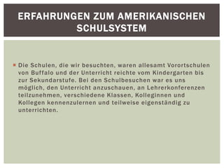  Die Schulen, die wir besuchten, waren allesamt Vorortschulen
von Buffalo und der Unterricht reichte vom Kindergarten bis
zur Sekundarstufe. Bei den Schulbesuchen war es uns
möglich, den Unterricht anzuschauen, an Lehrerkonferenzen
teilzunehmen, verschiedene Klassen, Kolleginnen und
Kollegen kennenzulernen und teilweise eigenständig zu
unterrichten.
ERFAHRUNGEN ZUM AMERIKANISCHEN
SCHULSYSTEM
 