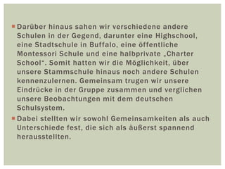  Darüber hinaus sahen wir verschiedene andere
Schulen in der Gegend, darunter eine Highschool,
eine Stadtschule in Buffalo, eine öffentliche
Montessori Schule und eine halbprivate „Charter
School“. Somit hatten wir die Möglichkeit, über
unsere Stammschule hinaus noch andere Schulen
kennenzulernen. Gemeinsam trugen wir unsere
Eindrücke in der Gruppe zusammen und verglichen
unsere Beobachtungen mit dem deutschen
Schulsystem.
 Dabei stellten wir sowohl Gemeinsamkeiten als auch
Unterschiede fest, die sich als äußerst spannend
herausstellten.
 