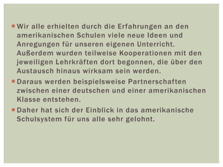  Wir alle erhielten durch die Erfahrungen an den
amerikanischen Schulen viele neue Ideen und
Anregungen für unseren eigenen Unterricht.
Außerdem wurden teilweise Kooperationen mit den
jeweiligen Lehrkräften dort begonnen, die über den
Austausch hinaus wirksam sein werden.
 Daraus werden beispielsweise Partnerschaften
zwischen einer deutschen und einer amerikanischen
Klasse entstehen.
 Daher hat sich der Einblick in das amerikanische
Schulsystem für uns alle sehr gelohnt.
 