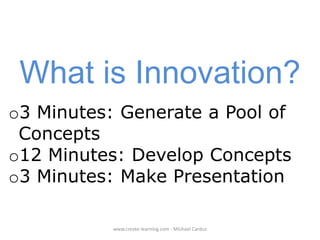 What is Innovation?
o3 Minutes: Generate a Pool of
Concepts
o12 Minutes: Develop Concepts
o3 Minutes: Make Presentation
www.create-learning.com - Michael Cardus

 