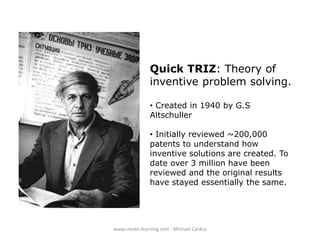 Quick TRIZ: Theory of
inventive problem solving.
• Created in 1940 by G.S
Altschuller

• Initially reviewed ~200,000
patents to understand how
inventive solutions are created. To
date over 3 million have been
reviewed and the original results
have stayed essentially the same.

www.create-learning.com - Michael Cardus

 
