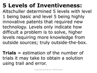 5 Levels of Inventiveness:
Altschuller determined 5 levels with level
1 being basic and level 5 being highly
innovative patents that required new
technology. Levels only indicate how
difficult a problem is to solve, higher
levels requiring more knowledge from
outside sources; truly outside-the-box.
Trials = estimation of the number of
trials it may take to obtain a solution
using trail and error.
www.create-learning.com - Michael Cardus

 